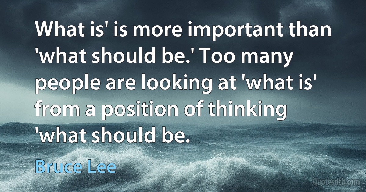 What is' is more important than 'what should be.' Too many people are looking at 'what is' from a position of thinking 'what should be. (Bruce Lee)