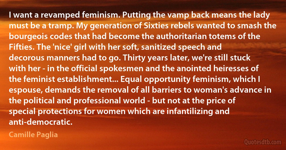 I want a revamped feminism. Putting the vamp back means the lady must be a tramp. My generation of Sixties rebels wanted to smash the bourgeois codes that had become the authoritarian totems of the Fifties. The 'nice' girl with her soft, sanitized speech and decorous manners had to go. Thirty years later, we're still stuck with her - in the official spokesmen and the anointed heiresses of the feminist establishment... Equal opportunity feminism, which I espouse, demands the removal of all barriers to woman's advance in the political and professional world - but not at the price of special protections for women which are infantilizing and anti-democratic. (Camille Paglia)