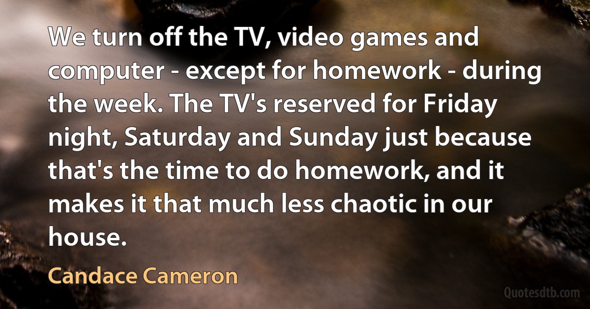 We turn off the TV, video games and computer - except for homework - during the week. The TV's reserved for Friday night, Saturday and Sunday just because that's the time to do homework, and it makes it that much less chaotic in our house. (Candace Cameron)