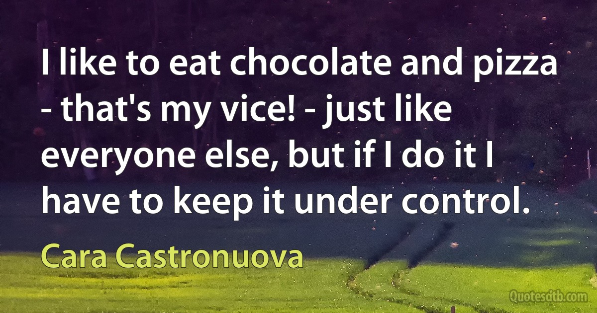 I like to eat chocolate and pizza - that's my vice! - just like everyone else, but if I do it I have to keep it under control. (Cara Castronuova)