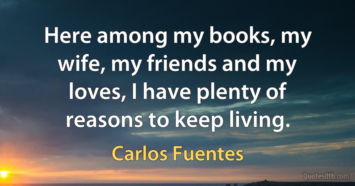 Here among my books, my wife, my friends and my loves, I have plenty of reasons to keep living. (Carlos Fuentes)