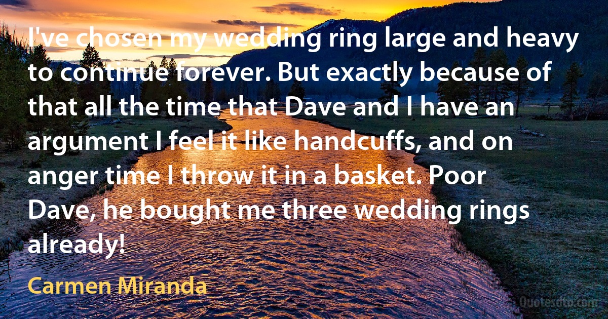 I've chosen my wedding ring large and heavy to continue forever. But exactly because of that all the time that Dave and I have an argument I feel it like handcuffs, and on anger time I throw it in a basket. Poor Dave, he bought me three wedding rings already! (Carmen Miranda)