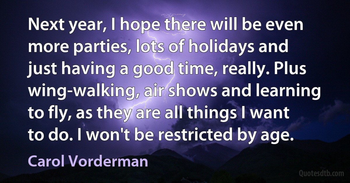 Next year, I hope there will be even more parties, lots of holidays and just having a good time, really. Plus wing-walking, air shows and learning to fly, as they are all things I want to do. I won't be restricted by age. (Carol Vorderman)