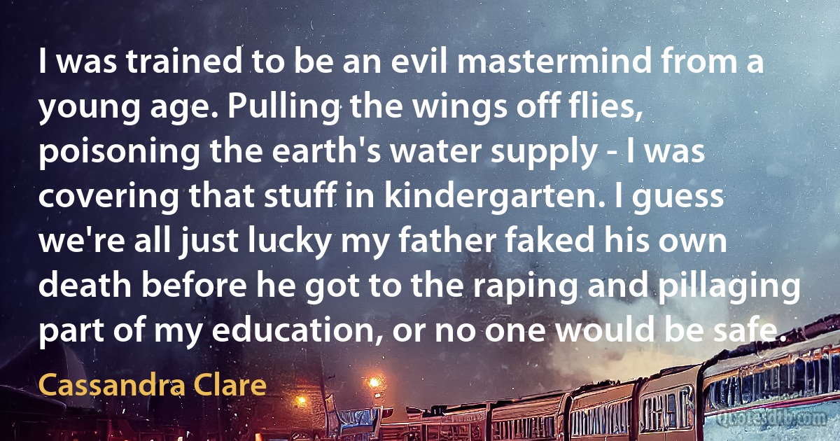 I was trained to be an evil mastermind from a young age. Pulling the wings off flies, poisoning the earth's water supply - I was covering that stuff in kindergarten. I guess we're all just lucky my father faked his own death before he got to the raping and pillaging part of my education, or no one would be safe. (Cassandra Clare)