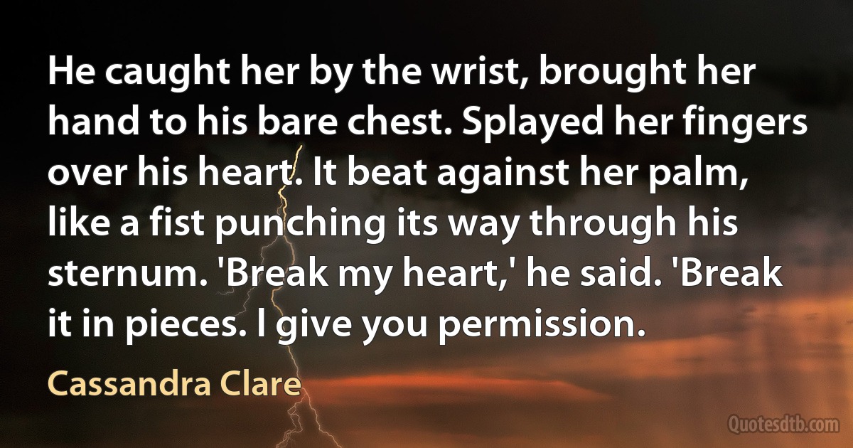 He caught her by the wrist, brought her hand to his bare chest. Splayed her fingers over his heart. It beat against her palm, like a fist punching its way through his sternum. 'Break my heart,' he said. 'Break it in pieces. I give you permission. (Cassandra Clare)