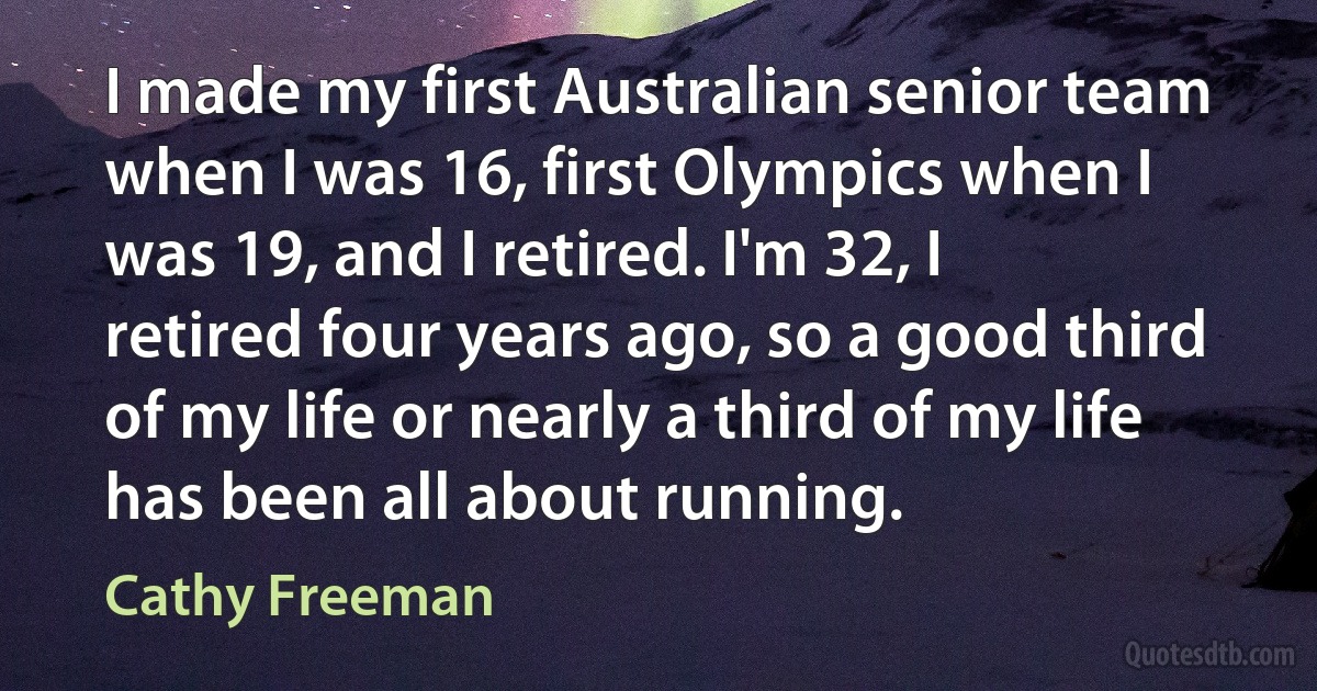 I made my first Australian senior team when I was 16, first Olympics when I was 19, and I retired. I'm 32, I retired four years ago, so a good third of my life or nearly a third of my life has been all about running. (Cathy Freeman)