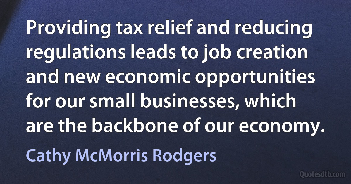 Providing tax relief and reducing regulations leads to job creation and new economic opportunities for our small businesses, which are the backbone of our economy. (Cathy McMorris Rodgers)