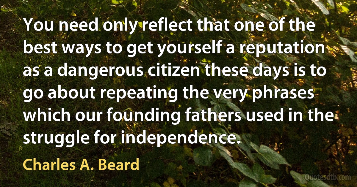 You need only reflect that one of the best ways to get yourself a reputation as a dangerous citizen these days is to go about repeating the very phrases which our founding fathers used in the struggle for independence. (Charles A. Beard)