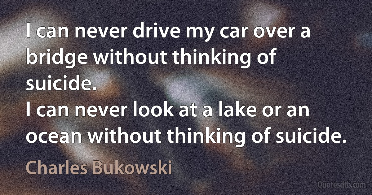 I can never drive my car over a bridge without thinking of suicide.
I can never look at a lake or an ocean without thinking of suicide. (Charles Bukowski)