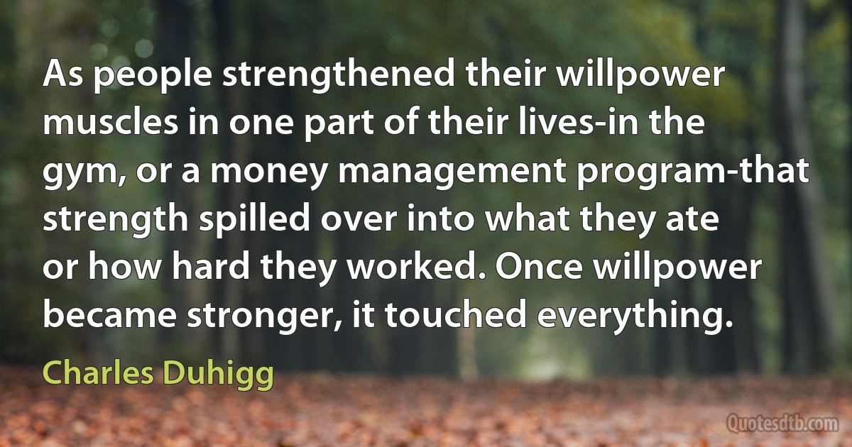 As people strengthened their willpower muscles in one part of their lives-in the gym, or a money management program-that strength spilled over into what they ate or how hard they worked. Once willpower became stronger, it touched everything. (Charles Duhigg)