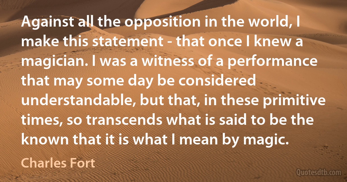 Against all the opposition in the world, I make this statement - that once I knew a magician. I was a witness of a performance that may some day be considered understandable, but that, in these primitive times, so transcends what is said to be the known that it is what I mean by magic. (Charles Fort)