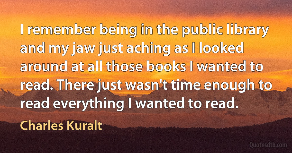 I remember being in the public library and my jaw just aching as I looked around at all those books I wanted to read. There just wasn't time enough to read everything I wanted to read. (Charles Kuralt)