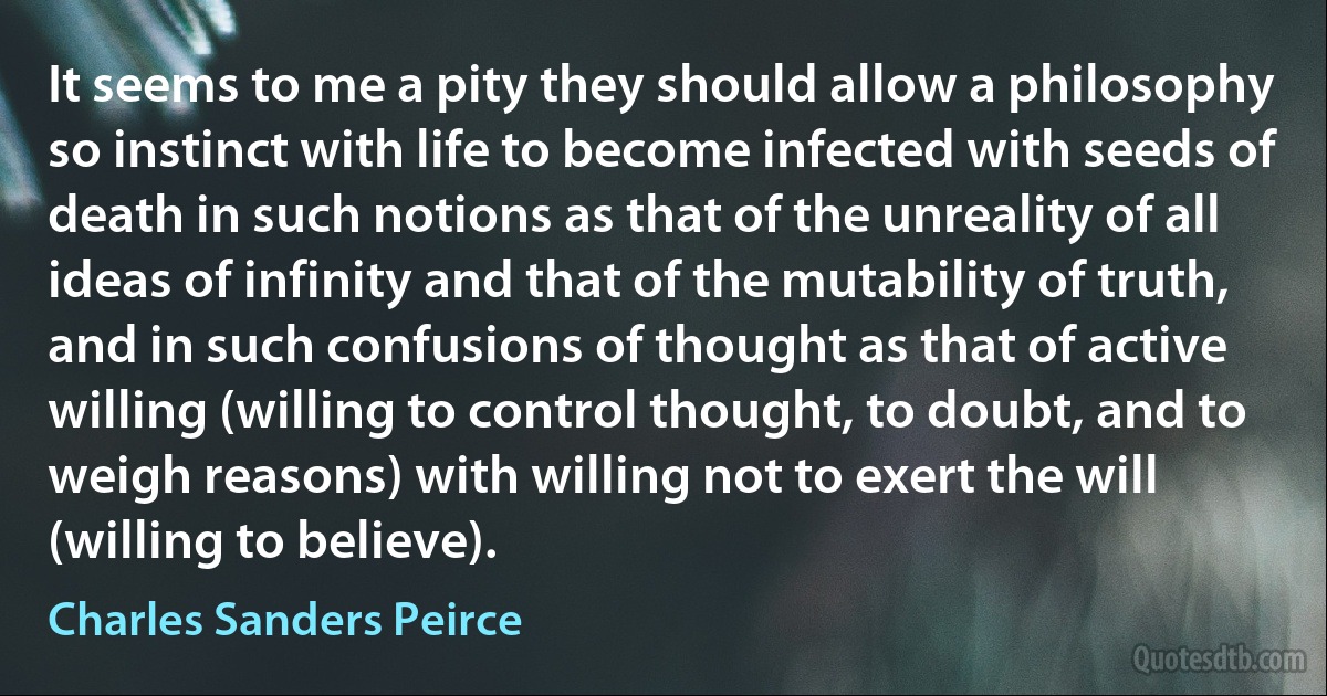 It seems to me a pity they should allow a philosophy so instinct with life to become infected with seeds of death in such notions as that of the unreality of all ideas of infinity and that of the mutability of truth, and in such confusions of thought as that of active willing (willing to control thought, to doubt, and to weigh reasons) with willing not to exert the will (willing to believe). (Charles Sanders Peirce)