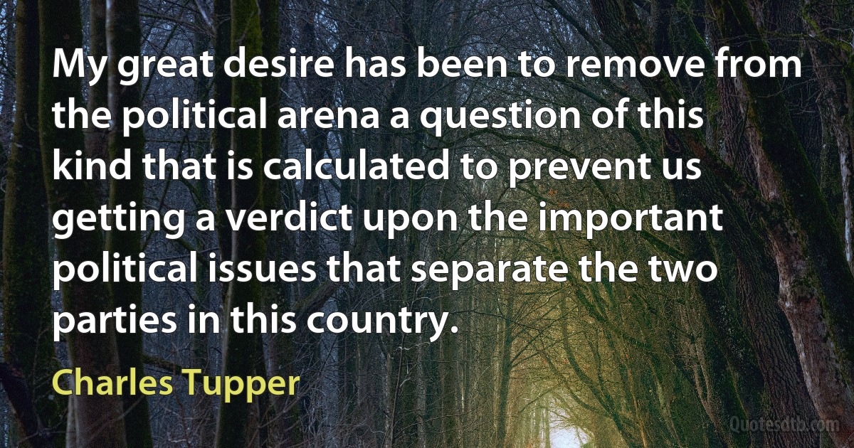 My great desire has been to remove from the political arena a question of this kind that is calculated to prevent us getting a verdict upon the important political issues that separate the two parties in this country. (Charles Tupper)