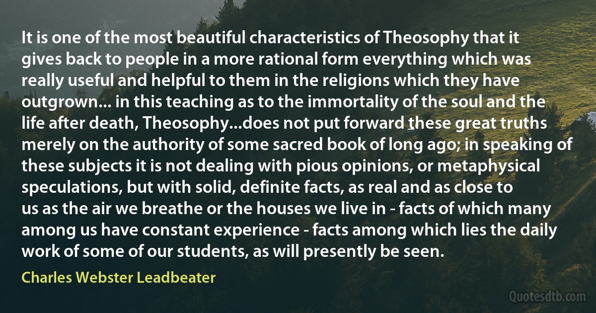 It is one of the most beautiful characteristics of Theosophy that it gives back to people in a more rational form everything which was really useful and helpful to them in the religions which they have outgrown... in this teaching as to the immortality of the soul and the life after death, Theosophy...does not put forward these great truths merely on the authority of some sacred book of long ago; in speaking of these subjects it is not dealing with pious opinions, or metaphysical speculations, but with solid, definite facts, as real and as close to us as the air we breathe or the houses we live in - facts of which many among us have constant experience - facts among which lies the daily work of some of our students, as will presently be seen. (Charles Webster Leadbeater)