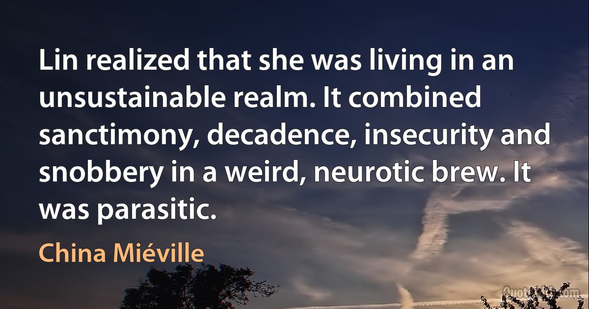 Lin realized that she was living in an unsustainable realm. It combined sanctimony, decadence, insecurity and snobbery in a weird, neurotic brew. It was parasitic. (China Miéville)