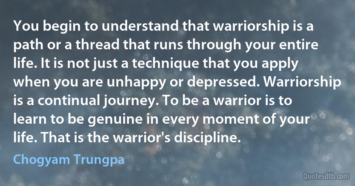 You begin to understand that warriorship is a path or a thread that runs through your entire life. It is not just a technique that you apply when you are unhappy or depressed. Warriorship is a continual journey. To be a warrior is to learn to be genuine in every moment of your life. That is the warrior's discipline. (Chogyam Trungpa)