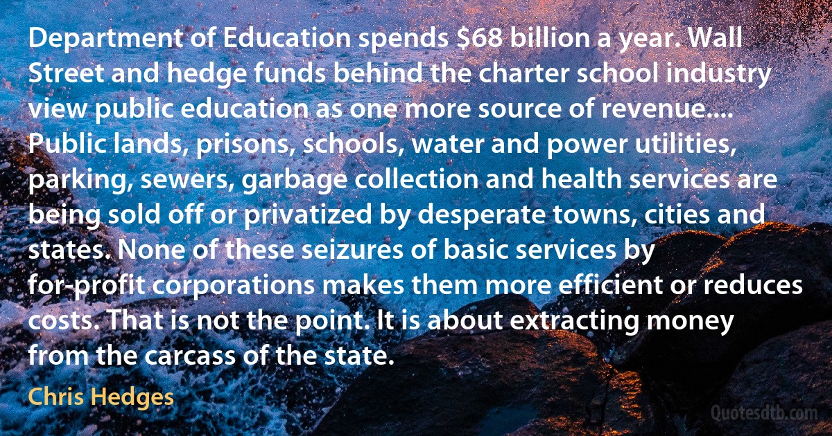 Department of Education spends $68 billion a year. Wall Street and hedge funds behind the charter school industry view public education as one more source of revenue.... Public lands, prisons, schools, water and power utilities, parking, sewers, garbage collection and health services are being sold off or privatized by desperate towns, cities and states. None of these seizures of basic services by for-profit corporations makes them more efficient or reduces costs. That is not the point. It is about extracting money from the carcass of the state. (Chris Hedges)