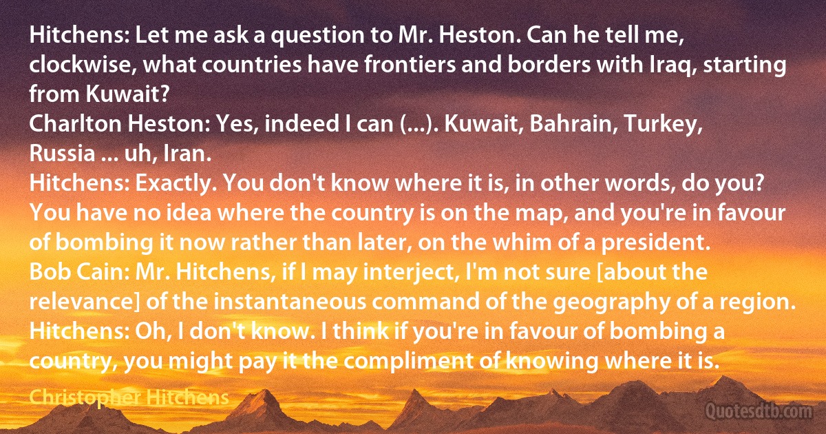 Hitchens: Let me ask a question to Mr. Heston. Can he tell me, clockwise, what countries have frontiers and borders with Iraq, starting from Kuwait?
Charlton Heston: Yes, indeed I can (...). Kuwait, Bahrain, Turkey, Russia ... uh, Iran.
Hitchens: Exactly. You don't know where it is, in other words, do you? You have no idea where the country is on the map, and you're in favour of bombing it now rather than later, on the whim of a president.
Bob Cain: Mr. Hitchens, if I may interject, I'm not sure [about the relevance] of the instantaneous command of the geography of a region.
Hitchens: Oh, I don't know. I think if you're in favour of bombing a country, you might pay it the compliment of knowing where it is. (Christopher Hitchens)