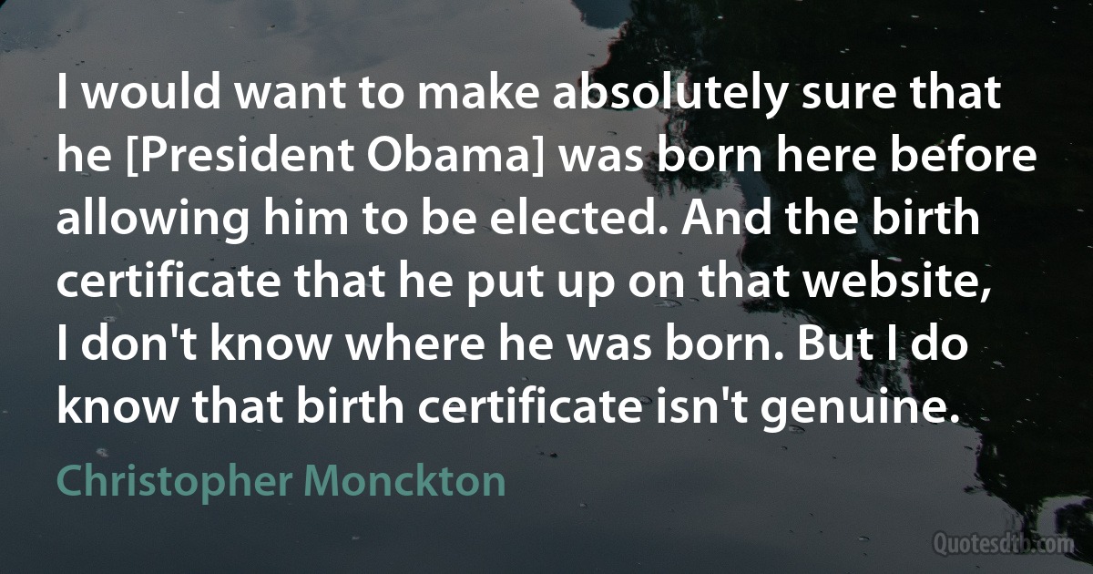 I would want to make absolutely sure that he [President Obama] was born here before allowing him to be elected. And the birth certificate that he put up on that website, I don't know where he was born. But I do know that birth certificate isn't genuine. (Christopher Monckton)