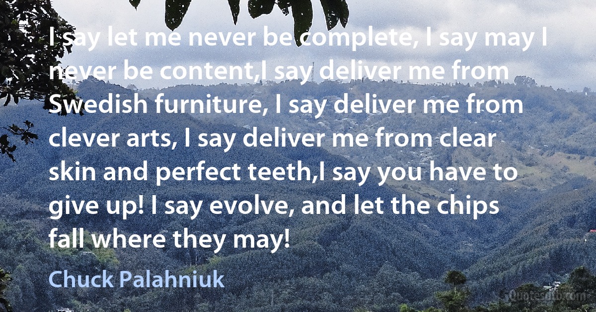 I say let me never be complete, I say may I never be content,I say deliver me from Swedish furniture, I say deliver me from clever arts, I say deliver me from clear skin and perfect teeth,I say you have to give up! I say evolve, and let the chips fall where they may! (Chuck Palahniuk)