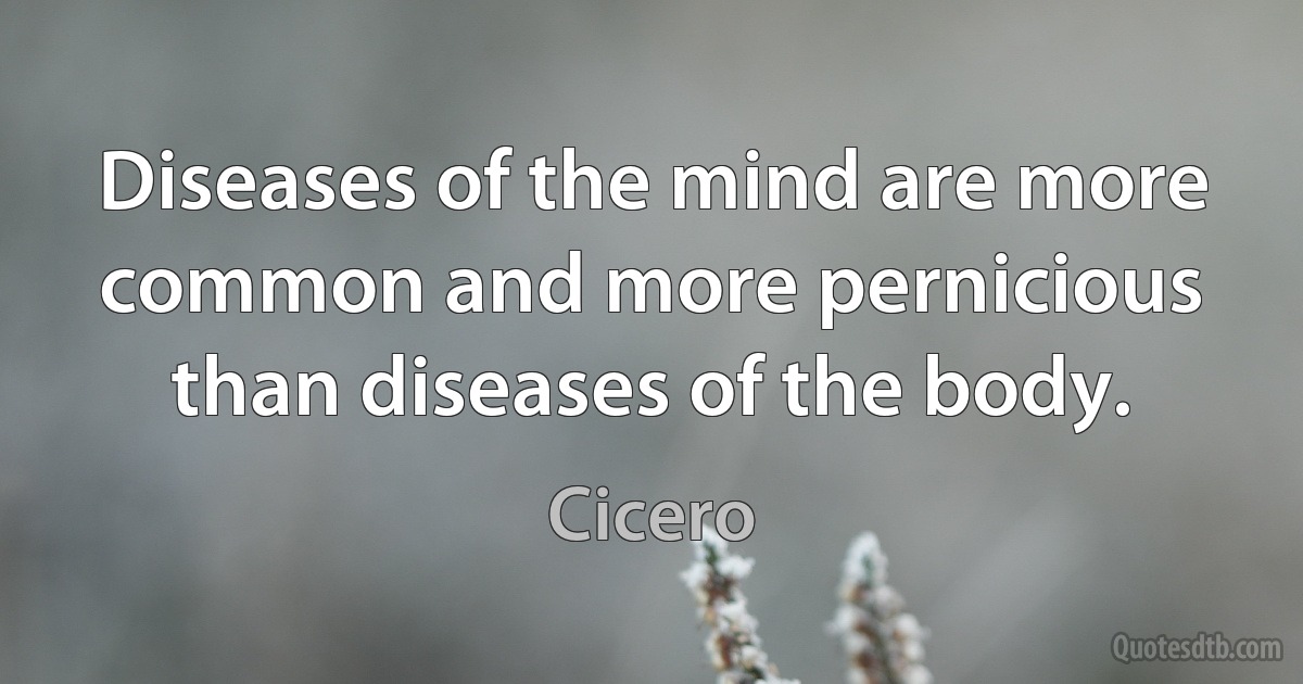 Diseases of the mind are more common and more pernicious than diseases of the body. (Cicero)