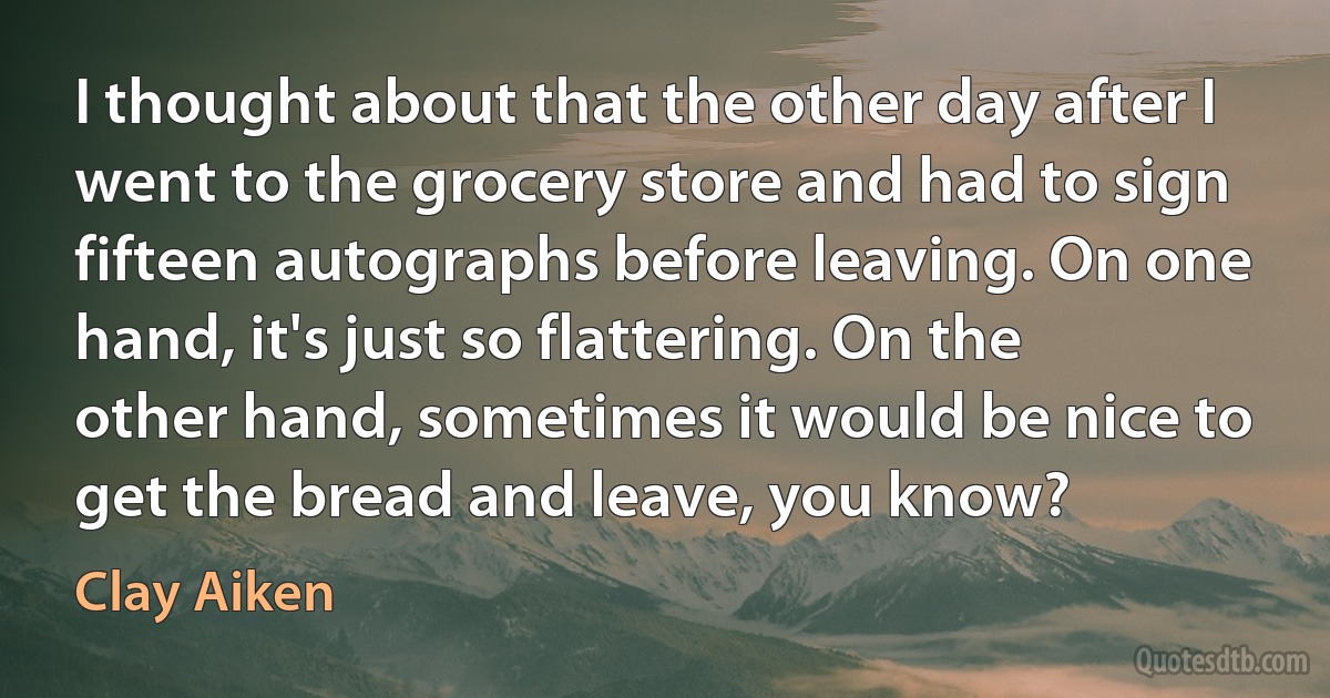 I thought about that the other day after I went to the grocery store and had to sign fifteen autographs before leaving. On one hand, it's just so flattering. On the other hand, sometimes it would be nice to get the bread and leave, you know? (Clay Aiken)