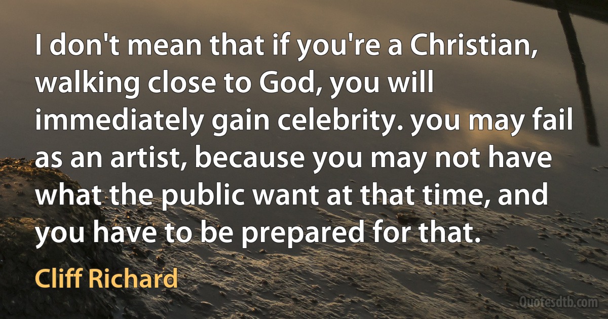 I don't mean that if you're a Christian, walking close to God, you will immediately gain celebrity. you may fail as an artist, because you may not have what the public want at that time, and you have to be prepared for that. (Cliff Richard)