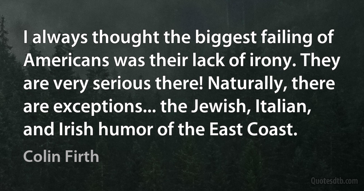 I always thought the biggest failing of Americans was their lack of irony. They are very serious there! Naturally, there are exceptions... the Jewish, Italian, and Irish humor of the East Coast. (Colin Firth)