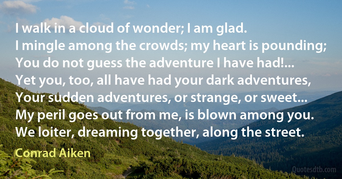 I walk in a cloud of wonder; I am glad.
I mingle among the crowds; my heart is pounding;
You do not guess the adventure I have had!...
Yet you, too, all have had your dark adventures,
Your sudden adventures, or strange, or sweet...
My peril goes out from me, is blown among you.
We loiter, dreaming together, along the street. (Conrad Aiken)