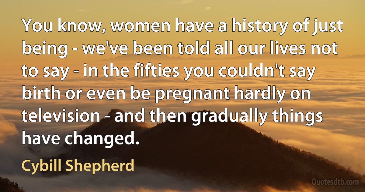 You know, women have a history of just being - we've been told all our lives not to say - in the fifties you couldn't say birth or even be pregnant hardly on television - and then gradually things have changed. (Cybill Shepherd)