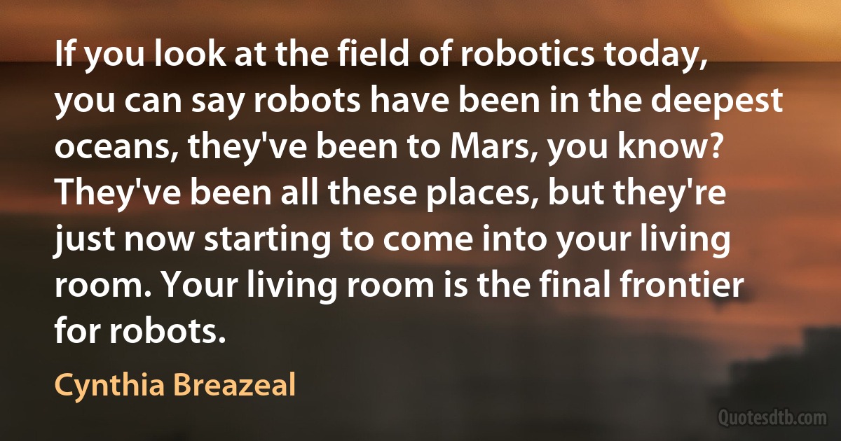 If you look at the field of robotics today, you can say robots have been in the deepest oceans, they've been to Mars, you know? They've been all these places, but they're just now starting to come into your living room. Your living room is the final frontier for robots. (Cynthia Breazeal)