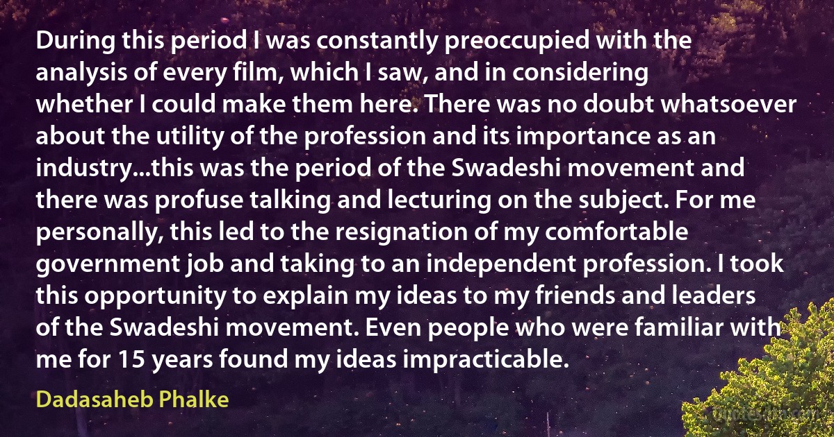 During this period I was constantly preoccupied with the analysis of every film, which I saw, and in considering whether I could make them here. There was no doubt whatsoever about the utility of the profession and its importance as an industry...this was the period of the Swadeshi movement and there was profuse talking and lecturing on the subject. For me personally, this led to the resignation of my comfortable government job and taking to an independent profession. I took this opportunity to explain my ideas to my friends and leaders of the Swadeshi movement. Even people who were familiar with me for 15 years found my ideas impracticable. (Dadasaheb Phalke)