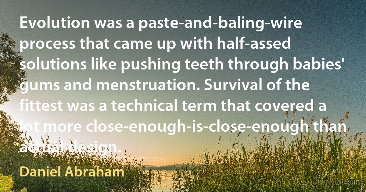 Evolution was a paste-and-baling-wire process that came up with half-assed solutions like pushing teeth through babies' gums and menstruation. Survival of the fittest was a technical term that covered a lot more close-enough-is-close-enough than actual design. (Daniel Abraham)