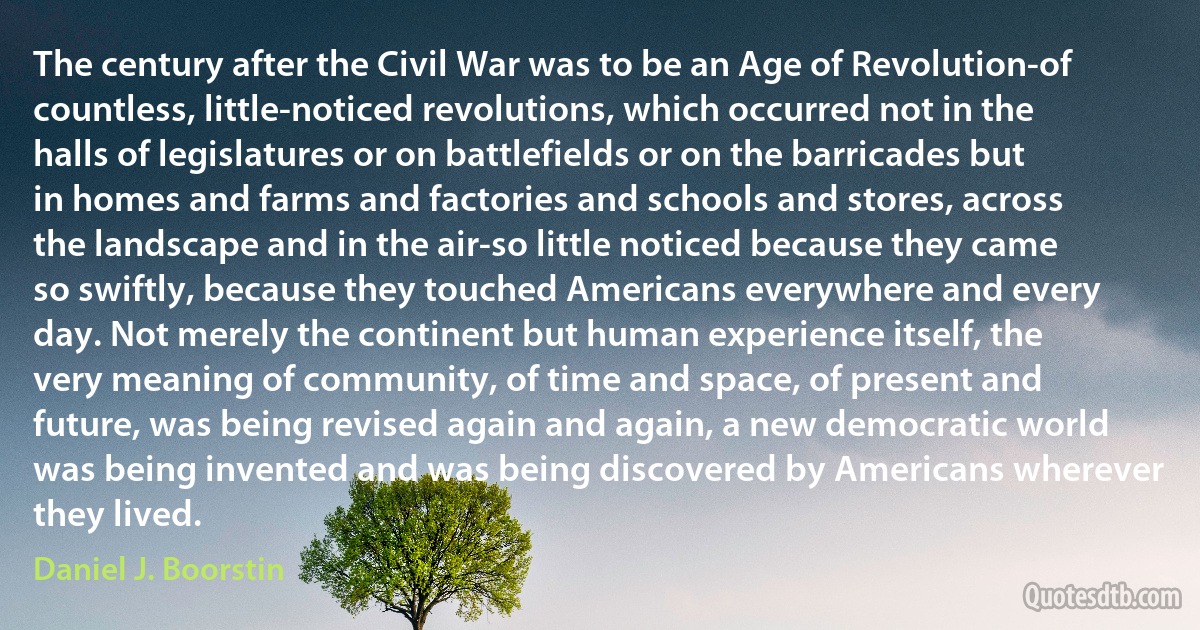 The century after the Civil War was to be an Age of Revolution-of countless, little-noticed revolutions, which occurred not in the halls of legislatures or on battlefields or on the barricades but in homes and farms and factories and schools and stores, across the landscape and in the air-so little noticed because they came so swiftly, because they touched Americans everywhere and every day. Not merely the continent but human experience itself, the very meaning of community, of time and space, of present and future, was being revised again and again, a new democratic world was being invented and was being discovered by Americans wherever they lived. (Daniel J. Boorstin)