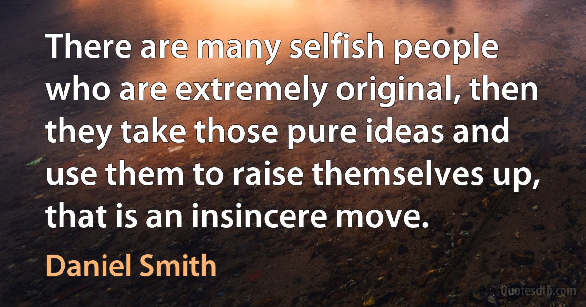 There are many selfish people who are extremely original, then they take those pure ideas and use them to raise themselves up, that is an insincere move. (Daniel Smith)