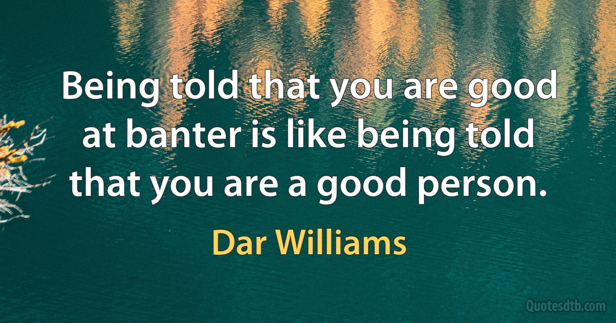 Being told that you are good at banter is like being told that you are a good person. (Dar Williams)