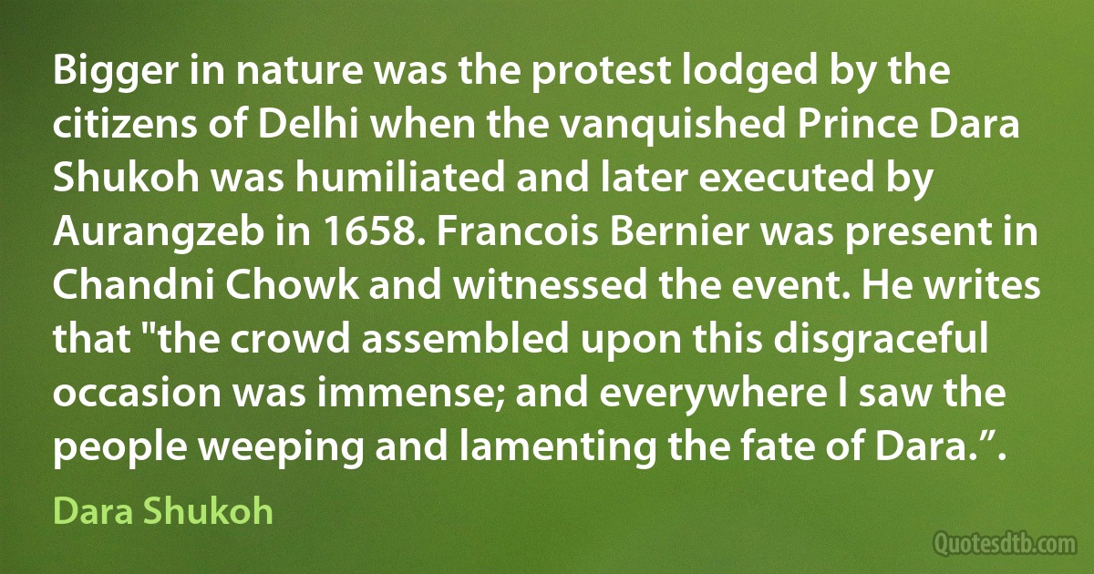 Bigger in nature was the protest lodged by the citizens of Delhi when the vanquished Prince Dara Shukoh was humiliated and later executed by Aurangzeb in 1658. Francois Bernier was present in Chandni Chowk and witnessed the event. He writes that "the crowd assembled upon this disgraceful occasion was immense; and everywhere I saw the people weeping and lamenting the fate of Dara.”. (Dara Shukoh)