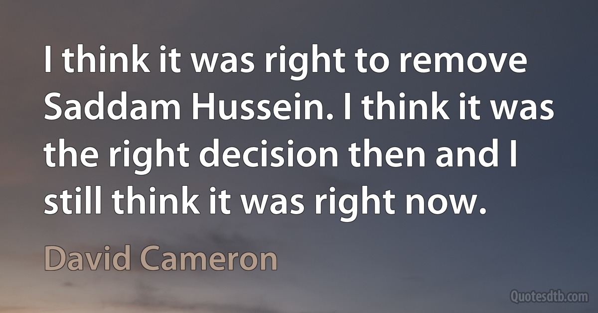 I think it was right to remove Saddam Hussein. I think it was the right decision then and I still think it was right now. (David Cameron)