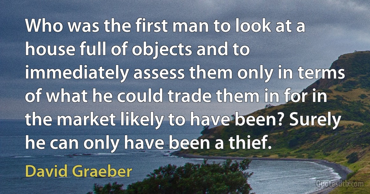 Who was the first man to look at a house full of objects and to immediately assess them only in terms of what he could trade them in for in the market likely to have been? Surely he can only have been a thief. (David Graeber)