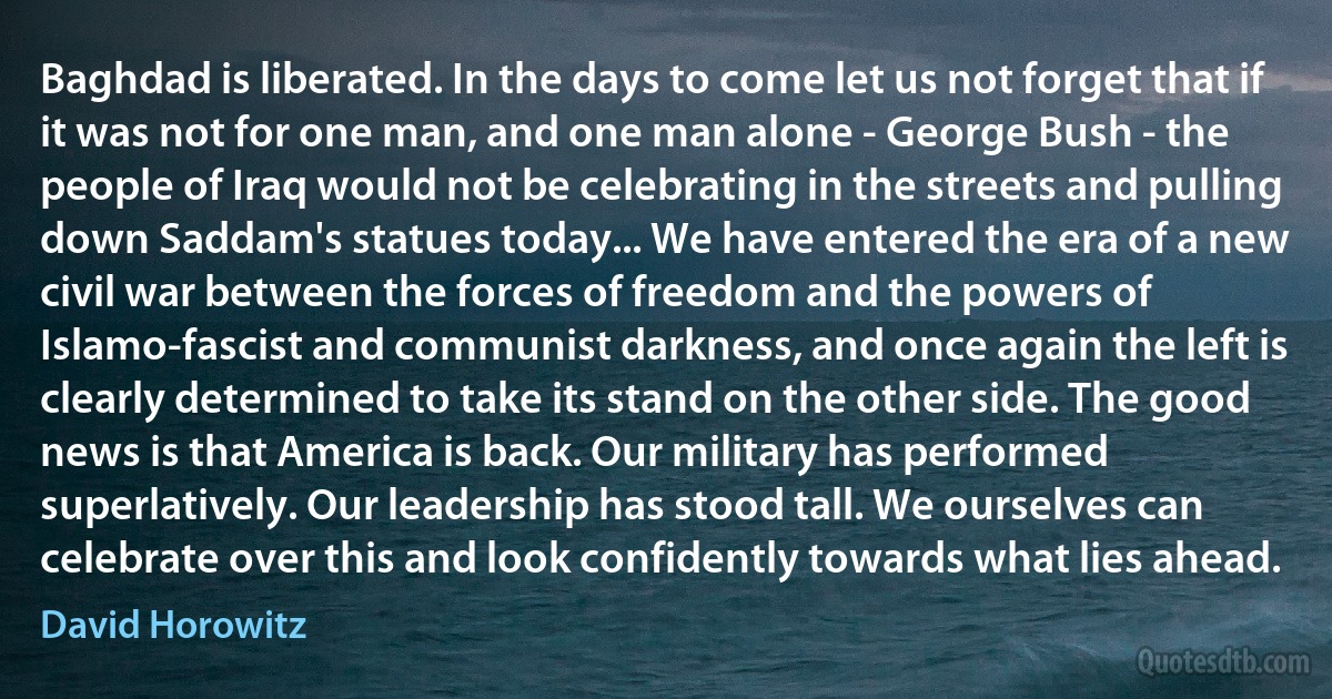 Baghdad is liberated. In the days to come let us not forget that if it was not for one man, and one man alone - George Bush - the people of Iraq would not be celebrating in the streets and pulling down Saddam's statues today... We have entered the era of a new civil war between the forces of freedom and the powers of Islamo-fascist and communist darkness, and once again the left is clearly determined to take its stand on the other side. The good news is that America is back. Our military has performed superlatively. Our leadership has stood tall. We ourselves can celebrate over this and look confidently towards what lies ahead. (David Horowitz)