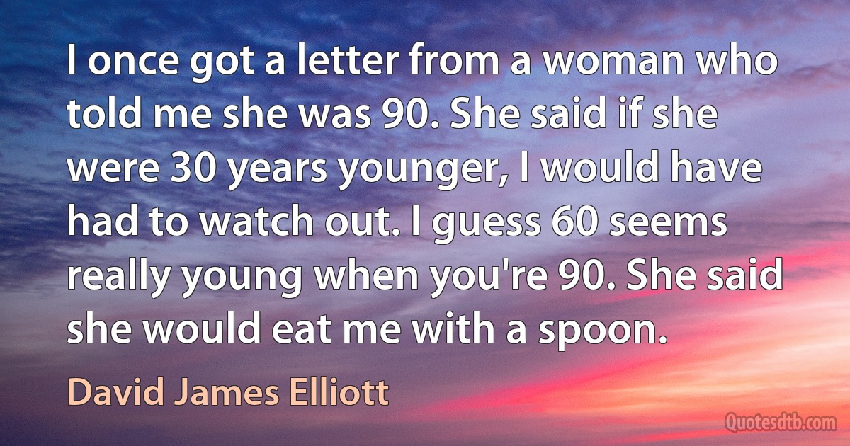 I once got a letter from a woman who told me she was 90. She said if she were 30 years younger, I would have had to watch out. I guess 60 seems really young when you're 90. She said she would eat me with a spoon. (David James Elliott)