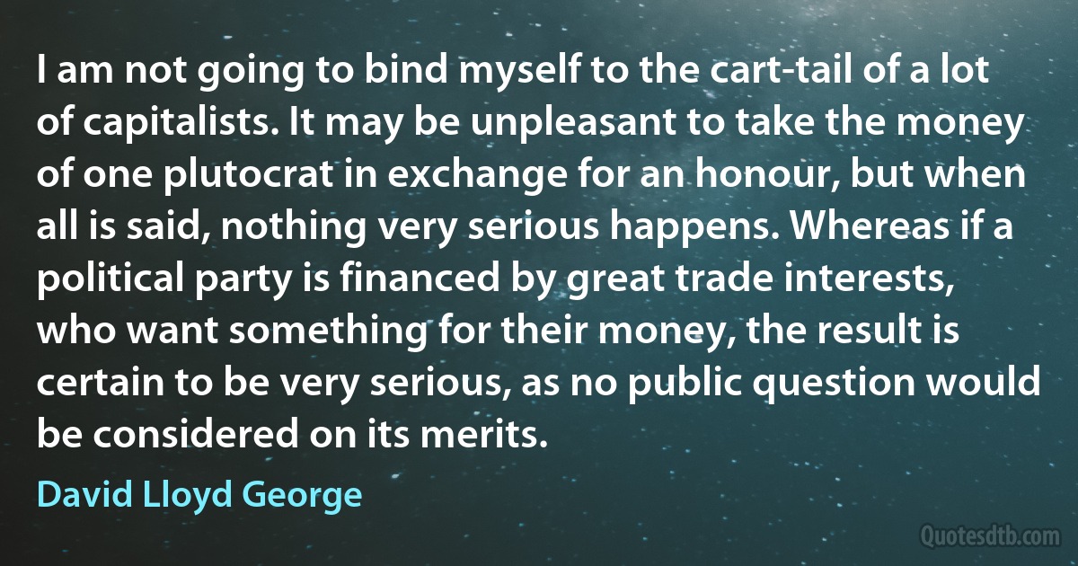 I am not going to bind myself to the cart-tail of a lot of capitalists. It may be unpleasant to take the money of one plutocrat in exchange for an honour, but when all is said, nothing very serious happens. Whereas if a political party is financed by great trade interests, who want something for their money, the result is certain to be very serious, as no public question would be considered on its merits. (David Lloyd George)