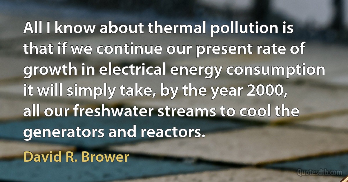 All I know about thermal pollution is that if we continue our present rate of growth in electrical energy consumption it will simply take, by the year 2000, all our freshwater streams to cool the generators and reactors. (David R. Brower)