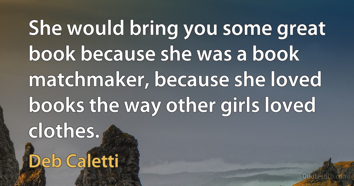 She would bring you some great book because she was a book matchmaker, because she loved books the way other girls loved clothes. (Deb Caletti)