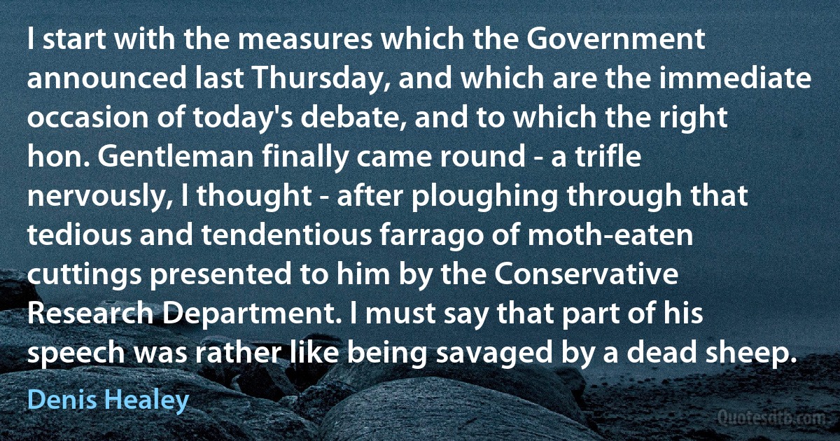 I start with the measures which the Government announced last Thursday, and which are the immediate occasion of today's debate, and to which the right hon. Gentleman finally came round - a trifle nervously, I thought - after ploughing through that tedious and tendentious farrago of moth-eaten cuttings presented to him by the Conservative Research Department. I must say that part of his speech was rather like being savaged by a dead sheep. (Denis Healey)