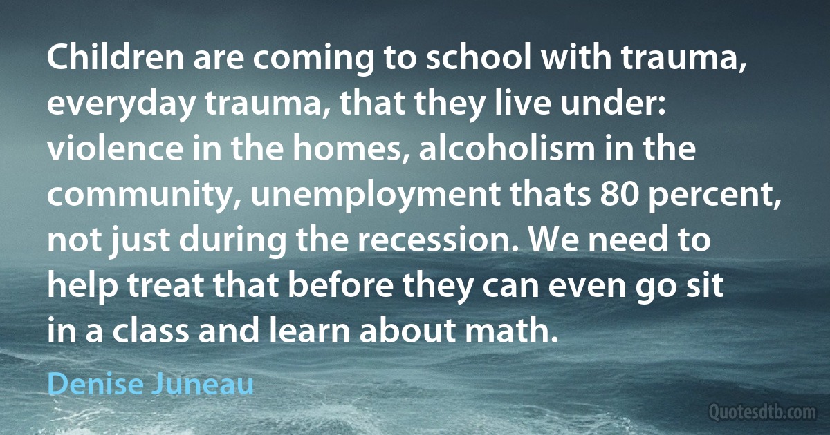 Children are coming to school with trauma, everyday trauma, that they live under: violence in the homes, alcoholism in the community, unemployment thats 80 percent, not just during the recession. We need to help treat that before they can even go sit in a class and learn about math. (Denise Juneau)