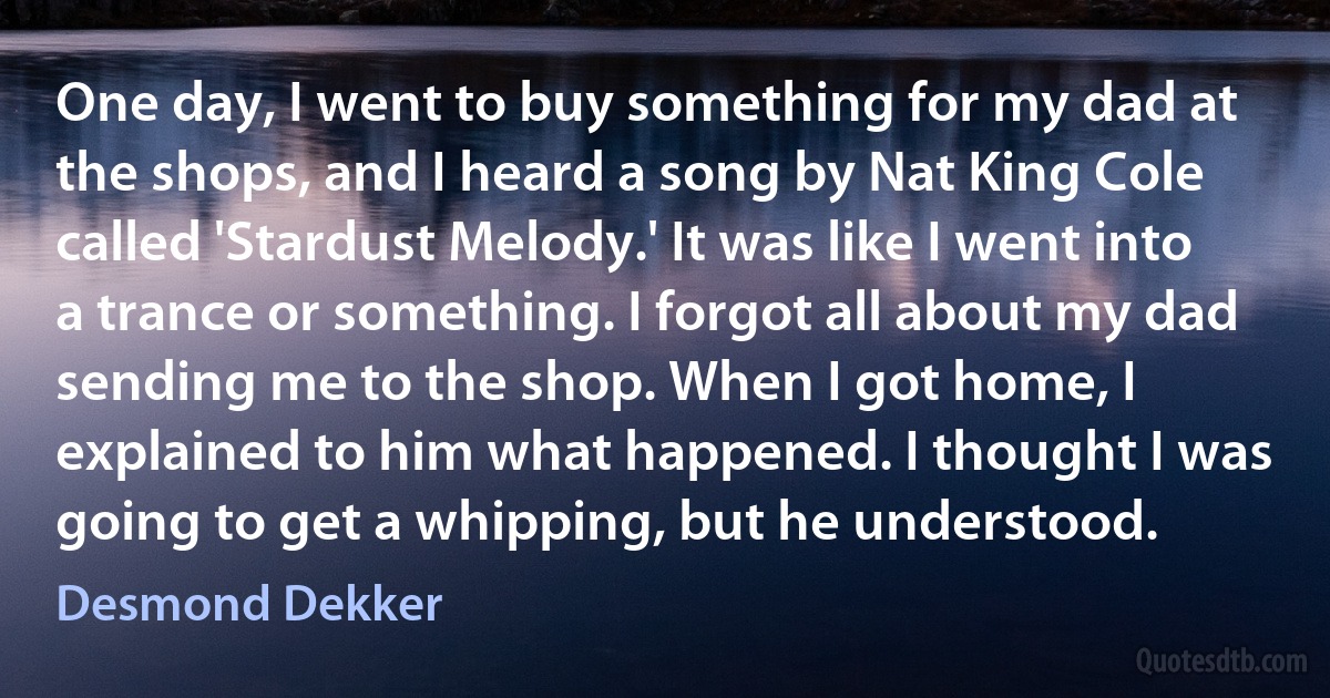 One day, I went to buy something for my dad at the shops, and I heard a song by Nat King Cole called 'Stardust Melody.' It was like I went into a trance or something. I forgot all about my dad sending me to the shop. When I got home, I explained to him what happened. I thought I was going to get a whipping, but he understood. (Desmond Dekker)