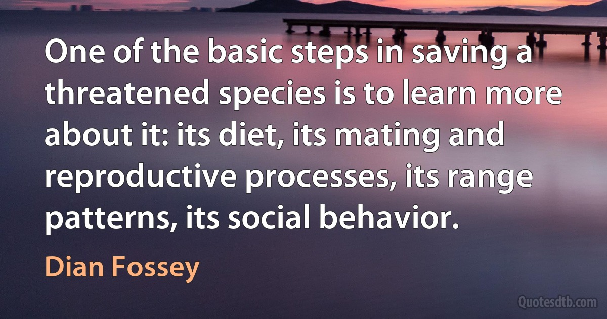 One of the basic steps in saving a threatened species is to learn more about it: its diet, its mating and reproductive processes, its range patterns, its social behavior. (Dian Fossey)