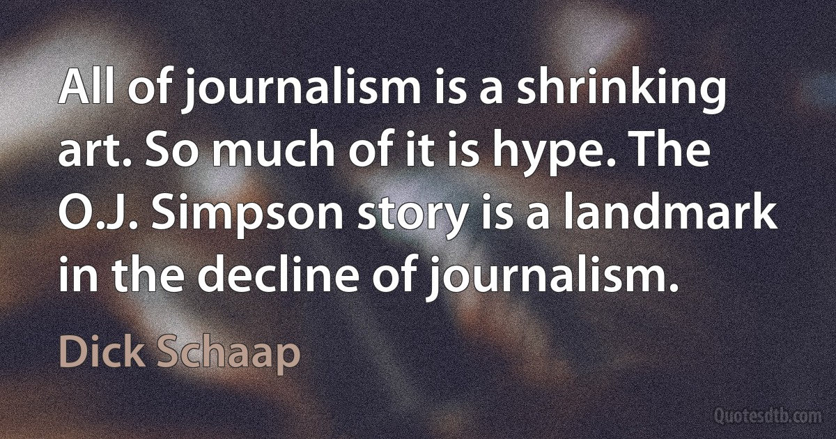 All of journalism is a shrinking art. So much of it is hype. The O.J. Simpson story is a landmark in the decline of journalism. (Dick Schaap)